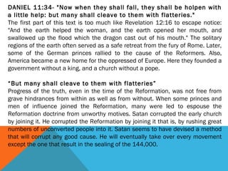 DANIEL 11:34- "Now when they shall fall, they shall be holpen with
a little help: but many shall cleave to them with flatteries."
The first part of this text is too much like Revelation 12:16 to escape notice:
"And the earth helped the woman, and the earth opened her mouth, and
swallowed up the flood which the dragon cast out of his mouth." The solitary
regions of the earth often served as a safe retreat from the fury of Rome. Later,
some of the German princes rallied to the cause of the Reformers. Also,
America became a new home for the oppressed of Europe. Here they founded a
government without a king, and a church without a pope.
 
“But many shall cleave to them with flatteries”
Progress of the truth, even in the time of the Reformation, was not free from
grave hindrances from within as well as from without. When some princes and
men of influence joined the Reformation, many were led to espouse the
Reformation doctrine from unworthy motives. Satan corrupted the early church
by joining it. He corrupted the Reformation by joining it that is, by rushing great
numbers of unconverted people into it. Satan seems to have devised a method
that will corrupt any good cause. He will eventually take over every movement
except the one that result in the sealing of the 144,000.
 