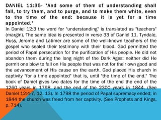 DANIEL 11:35- "And some of them of understanding shall
fall, to try them, and to purge, and to make them white, even
to the time of the end: because it is yet for a time
appointed."
In Daniel 12:3 the word for "understanding" is translated as "teachers"
(margin). The same idea is presented in verse 33 of Daniel 11. Tyndale,
Huss, Jerome and Latimer are some of the well-known teachers of the
gospel who sealed their testimony with their blood. God permitted the
period of Papal persecution for the purification of His people. He did not
abandon them during the long night of the Dark Ages; neither did He
permit one blow to fall on His people that was not for their own good and
the advancement of His cause on the earth. God placed His church in
captivity "for a time appointed" that is, until "the time of the end." The
book of Daniel gives two dates for the time of the end the end of the
1260 years in 1798, and the end of the 2300 years in 1844. (See
Daniel 12:4-7, 12, 13). In 1798 the period of Papal supremacy ended; in
1844 the church was freed from her captivity. (See Prophets and Kings,
p. 714).
 