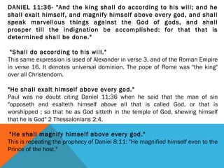 DANIEL 11:36- "And the king shall do according to his will; and he
shall exalt himself, and magnify himself above every god, and shall
speak marvellous things against the God of gods, and shall
prosper till the indignation be accomplished: for that that is
determined shall be done."
 "Shall do according to his will."
This same expression is used of Alexander in verse 3, and of the Roman Empire
in verse 16. It denotes universal dominion. The pope of Rome was "the king"
over all Christendom.
 
"He shall exalt himself above every god."
Paul was no doubt citing Daniel 11:36 when he said that the man of sin
"opposeth and exalteth himself above all that is called God, or that is
worshipped ; so that he as God sitteth in the temple of God, shewing himself
that he is God" 2 Thessalonians 2:4.
 "He shall magnify himself above every god."
This is repeating the prophecy of Daniel 8:11: "He magnified himself even to the
Prince of the host."
 