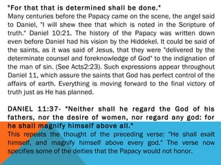 "For that that is determined shall be done."
Many centuries before the Papacy came on the scene, the angel said
to Daniel, "I will shew thee that which is noted in the Scripture of
truth." Daniel 10:21. The history of the Papacy was written down
even before Daniel had his vision by the Hiddekel. It could be said of
the saints, as it was said of Jesus, that they were "delivered by the
determinate counsel and foreknowledge of God" to the indignation of
the man of sin. (See Acts2:23). Such expressions appear throughout
Daniel 11, which assure the saints that God has perfect control of the
affairs of earth. Everything is moving forward to the final victory of
truth just as He has planned.
 
DANIEL 11:37- "Neither shall he regard the God of his
fathers, nor the desire of women, nor regard any god: for
he shall magnify himself above all."
This repeats the thought of the preceding verse: "He shall exalt
himself, and magnify himself above every god." The verse now
specifies some of the deities that the Papacy would not honor.
 