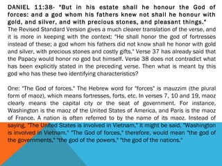 DANIEL 11:38- "But in his estate shall he honour the God of
forces: and a god whom his fathers knew not shall he honour with
gold, and silver, and with precious stones, and pleasant things."
The Revised Standard Version gives a much clearer translation of the verse, and
it is more in keeping with the context: "He shall honor the god of fortresses
instead of these; a god whom his fathers did not know shall he honor with gold
and silver, with precious stones and costly gifts." Verse 37 has already said that
the Papacy would honor no god but himself. Verse 38 does not contradict what
has been explicitly stated in the preceding verse. Then what is meant by this
god who has these two identifying characteristics?
 
One: "The God of forces." The Hebrew word for "forces" is mauzzim (the plural
form of maoz), which means fortresses, forts, etc. In verses 7, 10 and 19, maoz
clearly means the capital city or the seat of government. For instance,
Washington is the maoz of the United States of America, and Paris is the maoz
of France. A nation is often referred to by the name of its maoz. Instead of
saying, "The United States is involved in Vietnam," it might be said, "Washington
is involved in Vietnam." "The God of forces," therefore, would mean "the god of
the governments," "the god of the powers," "the god of the nations."
 