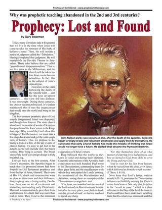 Find us on the Internet - www.prophecyinthenews.com


Why was prophetic teaching abandoned in the 2nd and 3rd centuries?


  Prophecy: Lost and Found
           By Gary Stearman

   Today, many Christians take it for granted
that we live in the time when Jesus will
come to take the remnant of His body of
believers home. Then, He will initiate a
period of judgment called the “Tribulation.”
Having completed that judgment, He will
reestablish the Davidic Throne in Jeru-
salem. Those who believe this are called
“premillennial dispensationalists.” That is,
we live prior to the Millennium, and the
                   church will be taken be-
                   fore these events become
                   actualities. In fact, this
                   is the subject of John’s
                   Apocalypse.
                      However, in the years
                   following the death of
                   the Apostle John … and
                   for the next seventeen
centuries … this view fell into disfavor.
It was not taught. During those centuries,
the church became politicized. It’s leaders
maintained that it was the organization
that would save the world and bring in the
kingdom.
   The ﬁrst-century prophetic plan of God
simply disappeared. Israel was dispersed,
and thought lost forever. The state church
abandoned thousands of words of Scripture
that prophesied the Jews’ return in the King-
dom Age. Why would the Lord allow this
to happen? For the answer, we must take a
few steps backward and get the wide-angle         John Nelson Darby was convinced that, after the death of the apostles, believers
view of history. This, we propose to do,        began wrongly to take Old Testament prophecies and apply them to themselves. He
taking a look at a few of the key events of     concluded that early Church fathers had made the mistake of thinking that Israel
church history. It’s easy to get lost in the    would no longer have a future. He started what became the Plymouth Brethren.
details, so we will include only the barest
outline. One thing is certain. The broad        expectation of Christ’s return.                    “For they themselves shew of us what
view of the Lord’s sovereign design is truly       They believed that the world as they         manner of entering in we had unto you, and
breathtaking.                                   knew it could end during their lifetimes.       how ye turned to God from idols to serve
   Let’s go back to the ﬁrst century. After     Given the exhortations of the Apostles, their   the living and true God;
Christ’s ascension, the Apostles began to       expectation was well founded. Paul wrote           “And to wait for his Son from heaven,
teach that His promised return had been         to the Thessalonians, commending them for       whom he raised from the dead, even Jesus,
foretold in Old Testament prophecy and          their great faith and the steadfastness with    which delivered us from the wrath to come”
from the lips of Jesus, Himself. The events     which they anticipated the Lord’s coming.       (I Thess. 1:8-10).
of His life, death and resurrection were        He mentioned all the Macedonians and               Note here that Paul’s letter, written
so close to these men and their followers,      Achaians, noting them as examples of the        around A.D. 51, positions the Thessalonian
that prophecy was a living reality. Doubt-      Thessalonians evangelistic zeal:                believers as faithfully waiting for Christ’s
less, there was an air of excitement and           “For from you sounded out the word of        return from heaven. Not only that, he refers
immediacy surrounding early Christianity.       the Lord not only in Macedonia and Achaia,      to the “wrath to come,” which is a clear
Men and women routinely gave their lives        but also in every place your faith to God-      reference to the Day of the Lord. In context,
and fortunes for a faith that was more than     ward is spread abroad; so that we need not      Paul would have been understood as telling
real to them. They lived in the imminent        to speak any thing.                             them that His return was imminent, and that
8 Prophecy in the News                     Find us on the Internet - www.prophecyinthenews.com
 