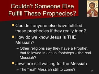 2121
Couldn’t Someone ElseCouldn’t Someone Else
Fulfill These Prophecies?Fulfill These Prophecies?
 Couldn’t anyone else have fulfilledCouldn’t anyone else have fulfilled
these prophecies if they really tried?these prophecies if they really tried?
 How do we know Jesus is THEHow do we know Jesus is THE
Messiah?Messiah?
– Other religions say they have a ProphetOther religions say they have a Prophet
that followed in Jesus’ footsteps – the realthat followed in Jesus’ footsteps – the real
Messiah?Messiah?
 Jews are still waiting for the MessiahJews are still waiting for the Messiah
– The “real” Messiah still to come?The “real” Messiah still to come?
 