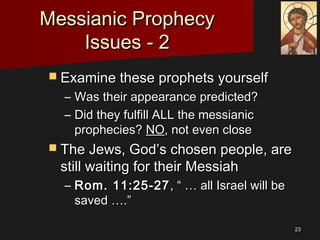 2323
Messianic ProphecyMessianic Prophecy
Issues - 2Issues - 2
 Examine these prophets yourselfExamine these prophets yourself
– Was their appearance predicted?Was their appearance predicted?
– Did they fulfill ALL the messianicDid they fulfill ALL the messianic
prophecies?prophecies? NONO, not even close, not even close
 The Jews, God’s chosen people, areThe Jews, God’s chosen people, are
still waiting for their Messiahstill waiting for their Messiah
– Rom. 11:25-27Rom. 11:25-27, “ … all Israel will be, “ … all Israel will be
saved ….”saved ….”
 