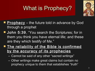 33
What is Prophecy?What is Prophecy?
 ProphecyProphecy – the future told in advance by God– the future told in advance by God
through a prophetthrough a prophet
 John 5:39John 5:39, “You search the Scriptures; for in, “You search the Scriptures; for in
them you think you have eternal life; and thesethem you think you have eternal life; and these
are they which testify of Me.”are they which testify of Me.”
 The reliability of the Bible is confirmedThe reliability of the Bible is confirmed
by the accuracy of its propheciesby the accuracy of its prophecies
– Cannot be said of any other “sacred writings”Cannot be said of any other “sacred writings”
– Other writings make great claims but contain noOther writings make great claims but contain no
prophecy unique to them that establishes “truth”prophecy unique to them that establishes “truth”
 