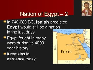 5151
Nation of Egypt – 2Nation of Egypt – 2
 In 740-680 BC,In 740-680 BC, IsaiahIsaiah predictedpredicted
EgyptEgypt would still be a nationwould still be a nation
in the last daysin the last days
 Egypt fought in manyEgypt fought in many
wars during its 4000wars during its 4000
year historyyear history
 It remains inIt remains in
existence todayexistence today
 