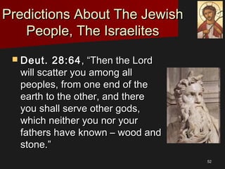 5252
Predictions About The JewishPredictions About The Jewish
People, The IsraelitesPeople, The Israelites
 Deut. 28:64Deut. 28:64, “Then the Lord, “Then the Lord
will scatter you among allwill scatter you among all
peoples, from one end of thepeoples, from one end of the
earth to the other, and thereearth to the other, and there
you shall serve other gods,you shall serve other gods,
which neither you nor yourwhich neither you nor your
fathers have known – wood andfathers have known – wood and
stone.”stone.”
 