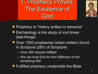 88
1. Prophecy Proves1. Prophecy Proves
The Existence ofThe Existence of
GodGod
 Prophecy is “history written in advance”Prophecy is “history written in advance”
 Eschatology is the study of end timesEschatology is the study of end times
(last things)(last things)
 Over 1000 prophecies (when written) foundOver 1000 prophecies (when written) found
in Scripture (28% of Scripture)in Scripture (28% of Scripture)
– Over 500 already fulfilledOver 500 already fulfilled
– We can trust God for the fulfillment of theWe can trust God for the fulfillment of the
remaining 500remaining 500
 Fulfilled prophecy credentials the BibleFulfilled prophecy credentials the Bible
 