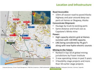 Location and Infrastructure
Road Accessible:
• 15km all season road to paved Alaska
Highway and year-around deep sea
ports at Haines or Skagway, Alaska
Concentrate Shipment:
• Haulage by truck to existing ports
• Same distance and truck size as
Capstone’s Minto mine
Power:
• High capacity electric grid at Haines
Junction with +20 MW capacity
• LNG being considered by Yk gov’t
along with new hydro-electric sources
Mining in the Yukon:
• Ranked in top 10 of global mining
jurisdictions by Fraser Institute
• 3 new operating mines in past 5 years
• 3 feasibility stage projects and more
than 50 earlier stage projects
Corporate Overview | Proven Project Management | PGM Peer Comparison | PGM Fundamentals | Wellgreen Overview | Shakespeare Overview | Summary | Appendix
Location & Transport

17

 