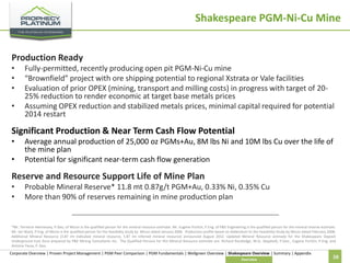 Shakespeare PGM-Ni-Cu Mine
Production Ready
•
•
•

•

Fully-permitted, recently producing open pit PGM-Ni-Cu mine
“Brownfield” project with ore shipping potential to regional Xstrata or Vale facilities
Evaluation of prior OPEX (mining, transport and milling costs) in progress with target of 2025% reduction to render economic at target base metals prices
Assuming OPEX reduction and stabilized metals prices, minimal capital required for potential
2014 restart

Significant Production & Near Term Cash Flow Potential
•
•

Average annual production of 25,000 oz PGMs+Au, 8M lbs Ni and 10M lbs Cu over the life of
the mine plan
Potential for significant near-term cash flow generation

Reserve and Resource Support Life of Mine Plan
•
•

Probable Mineral Reserve* 11.8 mt 0.87g/t PGM+Au, 0.33% Ni, 0.35% Cu
More than 90% of reserves remaining in mine production plan

*Mr. Terrence Hennessey, P.Geo, of Micon is the qualified person for the mineral resource estimate. Mr. Eugene Puritch, P.Eng. of P&E Engineering is the qualified person for the mineral reserve estimate.
Mr. Ian Ward, P.Eng. of Micon is the qualified person for the feasibility study by Micon dated January 2006. Production profile based on Addendum to the Feasibility Study by Micon dated February 2008.
Additional Mineral Resource (3.87 mt Indicated mineral resource, 1.87 mt Inferred mineral resource) announced August 2012. Updated Mineral Resource estimate for the Shakespeare Deposit
Underground East Zone prepared by P&E Mining Consultants Inc. The Qualified Persons for this Mineral Resource estimate are: Richard Routledge, M.Sc. (Applied), P.Geo., Eugene Puritch, P.Eng, and
Antoine Yassa, P. Geo.

Corporate Overview | Proven Project Management | PGM Peer Comparison | PGM Fundamentals | Wellgreen Overview | Shakespeare Overview | Summary | Appendix
Overview

38

 