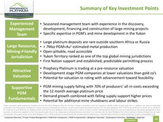Summary of Key Investment Points
Experienced
Management
Team

• Seasoned management team with experience in the discovery,
development, financing and construction of large mining projects
• Specific expertise in PGM’s and mine development in the Yukon

•
Large Resource, •
Mining-Friendly •
•
Jurisdiction
•

Attractive
Valuation
Supportive
PGM
Fundamentals

Large platinum deposits are rare outside southern Africa or Russia
> 7Moz PGM+Au1 estimated metal production
Open-pittable, road accessible
Yukon Territory ranked as one of the top global mining jurisdictions
First Nation support and established, predictable permitting process

• Prophecy Platinum is trading at a pre-resource valuation
• Development stage PGM companies at lower valuations than gold co’s
• Potential for valuation re-rating with advancement toward feasibility

• PGM mining supply falling with 70% of producers’ all-in-costs exceeding
the 12 month average platinum price
• Demand growth combined with falling supply support higher prices
• Potential for additional mine shutdowns and labour strikes

1These

estimated metal production numbers are from the 2012 Wellgreen PEA, the full text of which is available under the Company’s SEDAR profile at www.sedar.com. In addition, any resource estimates
contained in this Presentation are based on mineral resources estimated at 0.2% Ni Eq. cut-off and the following metals recoveries from the 2012 Wellgreen PEA: 67.6% for Ni, 87.8% for Cu, 64.4% for Co, 46.0% for
Pt, 72.9% for Pd, and 58.9% for Au. Readers should note that the 2012 Wellgreen PEA is preliminary in nature, in that it includes Inferred Mineral Resources that are considered too speculative geologically to have
economic considerations applied to them that would enable them to be categorized as Mineral Reserves, and there is no certainty that the 2012 Wellgreen PEA will be realized. A Mineral Reserve has not been
estimated for the project as part of the 2012 Wellgreen PEA. A Mineral Reserve is the economically mineable part of a Measured or Indicated Mineral Resource demonstrated by at least a prefeasibility study.

Corporate Overview | Proven Project Management | PGM Peer Comparison | PGM Fundamentals | Wellgreen Overview | Shakespeare Overview | Summary | Appendix
Investment

42

 
