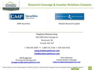 Research Coverage & Investor Relations Contacts

GMP Securities

Mackie Research Capital

Prophecy Platinum Corp.
420-1090 West Georgia St.
Vancouver, BC
Canada V6E 3V7
T 604.569.3690 TF 1.888.715.7528 F 604.428.7528
www.prophecyplatinum.com
info@prophecyplatinum.com
Rob Bruggeman
VP, Corporate Development
rbruggeman@prophecyplatinum.com

Chris Ackerman
Investor Relations Manager
cackerman@prophecyplatinum.com

Corporate Overview | Proven Project Management | PGM Peer Comparison | PGM Fundamental | Wellgreen Overview | Shakespeare Overview | Summary | Appendix
Contacts

43

 