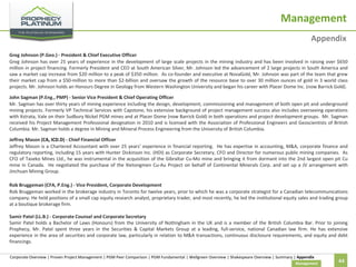 Management
Appendix
Greg Johnson (P.Geo.) - President & Chief Executive Officer
Greg Johnson has over 25 years of experience in the development of large scale projects in the mining industry and has been involved in raising over $650
million in project financing. Formerly President and CEO at South American Silver, Mr. Johnson led the advancement of 2 large projects in South America and
saw a market cap increase from $20 million to a peak of $350 million. As co-founder and executive at NovaGold, Mr. Johnson was part of the team that grew
their market cap from a $50-million to more than $2-billion and oversaw the growth of the resource base to over 30 million ounces of gold in 3 world class
projects. Mr. Johnson holds an Honours Degree in Geology from Western Washington University and began his career with Placer Dome Inc. (now Barrick Gold).
John Sagman (P.Eng., PMP) - Senior Vice President & Chief Operating Officer
Mr. Sagman has over thirty years of mining experience including the design, development, commissioning and management of both open pit and underground
mining projects. Formerly VP Technical Services with Capstone, his extensive background of project management success also includes overseeing operations
with Xstrata, Vale on their Sudbury Nickel PGM mines and at Placer Dome (now Barrick Gold) in both operations and project development groups. Mr. Sagman
received his Project Management Professional designation in 2010 and is licensed with the Association of Professional Engineers and Geoscientists of British
Columbia. Mr. Sagman holds a degree in Mining and Mineral Process Engineering from the University of British Columbia.
Jeffrey Mason (CA, ICD.D) - Chief Financial Officer
Jeffrey Mason is a Chartered Accountant with over 25 years’ experience in financial reporting. He has expertise in accounting, M&A, corporate finance and
regulatory reporting, including 15 years with Hunter Dickinson Inc. (HDI) as Corporate Secretary, CFO and Director for numerous public mining companies. As
CFO of Taseko Mines Ltd., he was instrumental in the acquisition of the Gibraltar Cu-Mo mine and bringing it from dormant into the 2nd largest open pit Cu
mine in Canada. He negotiated the purchase of the Xietongmen Cu-Au Project on behalf of Continental Minerals Corp. and set up a JV arrangement with
Jinchuan Mining Group.
Rob Bruggeman (CFA, P.Eng.) - Vice President, Corporate Development
Rob Bruggeman worked in the brokerage industry in Toronto for twelve years, prior to which he was a corporate strategist for a Canadian telecommunications
company. He held positions of a small cap equity research analyst, proprietary trader, and most recently, he led the institutional equity sales and trading group
at a boutique brokerage firm.
Samir Patel (LL.B.) - Corporate Counsel and Corporate Secretary
Samir Patel holds a Bachelor of Laws (Honours) from the University of Nottingham in the UK and is a member of the British Columbia Bar. Prior to joining
Prophecy, Mr. Patel spent three years in the Securities & Capital Markets Group at a leading, full-service, national Canadian law firm. He has extensive
experience in the area of securities and corporate law, particularly in relation to M&A transactions, continuous disclosure requirements, and equity and debt
financings.
Corporate Overview | Proven Project Management | PGM Peer Comparison | PGM Fundamental | Wellgreen Overview | Shakespeare Overview | Summary | Appendix
Management

44

 
