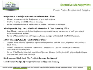 Executive Management
Proven Project Development Expertise
Greg Johnson (P. Geo.) – President & Chief Executive Officer
•
•
•

25 years of experience in the development of large scale projects.
Involved in raising over $650 million in financing.
Former President and CEO at South American Silver & Co-founder of NovaGold.

John Sagman (P. Eng., PMP) – Senior Vice President & Chief Operating Officer
•
•

Over 30 years experience in design, development, commissioning and management of both open pit and
underground mining projects.
Former VP Technical Services with Capstone, Project Manager with Xstrata & Vale Ni-PGM projects.

Jeffrey Mason (CA, ICD.D) – Chief Financial Officer
•
•
•

25 years public company experience; exploration to operations for PGM, Au, Cu, Ni projects in NA, China, &
South Africa.
15 years Principal and CFO, Hunter Dickinson Inc., including CFO, Corp. Sec. & Director for 15 public
TSX/AMEX/NASDAQ companies.
Former CFO of Taseko Mines Ltd; acquisition of dormant Gibraltar Cu-Mo mine in BC, advanced to 2nd largest
operating open pit Cu mine in Canada.

Rob Bruggeman (CFA, P. Eng.) – Vice President, Corporate Development
Samir Devendra Patel (LL.B.) – Corporate Counsel and Corporate Secretary
Corporate Overview | Proven Project Management | PGM Peer Comparison | PGM Fundamentals | Wellgreen Overview | Shakespeare Overview | Summary | Appendix

5

 