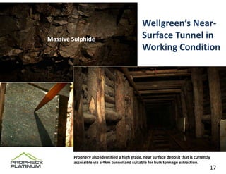 Wellgreen’s Near‐
Massive Sulphide                              Surface Tunnel in 
                                              Working Condition




        Prophecy also identified a high grade, near surface deposit that is currently 
        accessible via a 4km tunnel and suitable for bulk tonnage extraction.     17
                                                                                    17
 