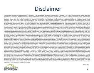 Disclaimer
The information contained in this presentation (“Presentation”) has been prepared by Prophecy Platinum Corp. (“Company”) and is being communicated for general background
informational purposes only. The Presentation has not been independently verified and the information contained within is subject to updating, completion, revision, verification and
further amendment. Neither the Company, nor its shareholders, directors, officers, agents, employees, or advisors give, has given or has authority to give, any representations or warranties
(express or implied) as to, or in relation to, the accuracy, reliability or completeness of the information in this Presentation, or any revision thereof, or of any other written or oral
information made or to be made available to any interested party or its advisers (all such information being referred to as “Information”) and liability therefore is expressly disclaimed.
Information contained in this Presentation is the property of the Company. It is made available strictly for the purposes referred to above. Neither the communication of this Presentation
nor any part of its contents is to be taken as any form of commitment on the part of the Company to proceed with any transaction. This Presentation does not constitute, or form part of,
any offer or invitation to sell or issue, or any solicitation of any offer to subscribe for or purchase any securities in the Company, nor shall it, or the fact of its communication, form the basis
of, or be relied upon in connection with, or act as any inducement to enter into, any contract or commitment whatsoever with respect to such securities. The communication of this
Presentation in or to persons in certain jurisdictions may be restricted by law and persons who may rceive communication of this Presentation should inform themselves about, and observe,
any such restrictions in advance of communication to them of this Presentation. In particular, this Presentation has not been approved by an authorised person pursuant to Section 21 of the
Financial Services and Markets Act 2000 (“FSMA”) and accordingly it is being delivered in the United Kingdom only to persons to whom this Presentation may be delivered without
contravening the financial promotion prohibition in Section 21 of the FSMA. Those persons are described in the Financial Services and Markets Act 2000 (Financial Promotion) Order 2005
(“Order”) and include persons who have professional experience in matters relating to investments and who fall within the category of person set out in Article 19 (investment
professionals) of the Order. In addition, other than a limited number of persons reasonably believed to be qualified institutional buyers (as defined in Rule 144A under the US Securities Act
of 1933, as amended) or accredited investors (as defined in the National Instrument 45/106), neither this Presentation nor any copy of its may be transmitted into the United States of
America or Canada or distributed directly or indirectly, in the United States of America or Canada, or to any resident thereof except in compliance with the applicable securities laws. Any
failure to comply with these restrictions may constitute a violation of applicable US or Canadian securities laws. By accepting communication of this Presentation, the recipient represents
and warrants that it is a person to whom this Presentation may be communicated without a violation of the laws of any relevant jurisdiction. This Presentation is not to be communicated to
any other person or used for any other purpose and any other person who receives communication of this Presentation should not rely or act upon it. In furnishing this Presentation, the
Company does not undertake or agree to any obligation to provide the attendee with access to any additional information or to update this Presentation or to correct any inaccuracies in, or
omissions from, this Presentation that may become apparent either during, or at any time after this Presentation. This Presentation contains or incorporates by reference “forward‐looking
information” which means disclosure regarding possible events, conditions, acquisitions, or results of operations that is based on assumptions about future conditions and courses of action
and includes future oriented financial information with respect to prospective results of operations, financial position or cash flows that is presented either as a forecast or a projection, and
also includes, but is not limited to, statements with respect to the future financial and operating performance of the Company any of its subsidiaries and other considerations as set out in
more detail in the documents filed by the Company with the Toronto Stock Exchange. Often, but not always, forward‐looking statements can be identified by the use of words such as
“plans”, “proposes”, “expects”, “is expected”, “budget”, “scheduled”, “estimates”, “forecasts”, “intends”, “anticipates”, or “believes” or variations (including negative variations) of such
words and phrases, or state that certain actions, events or results “may”, “could”, “would”, “might” or “will” be taken, occur or be achieved. Forward‐looking statements involve known and
unknown risks, uncertainties and other factors which may cause the actual results, performance or achievements of the Company and/or its current and proposed subsidiaries to be
materially different from any future results, performance or achievements expressed or implied by the forward‐looking statements. Forward‐looking statements contained herein are made
as of the date of this Presentation and the Company disclaims any obligation to update any forward‐looking statements, whether as a result of new information, future events or results or
otherwise. Accordingly, readers should not place undue reliance on forward‐looking statements due to the inherent uncertainty therein. In addition, investors are cautioned that this
presentation may contain information about mineral properties adjacent to or near the Company’s properties and in which the Company has no right or interest. Mineral deposits on such
adjacent or near properties are not indicative of the mineral deposits, if any, which may be found on the Company’s properties. Mineral resources that are not mineral reserves do not have
demonstrated economic viability. Neither the TSX Venture Exchange nor its Regulation Services Provider (as that term is defined in the policies of the TSX Venture Exchange) accepts
responsibility for the adequacy or accuracy of this release.

                                                                                                                                                                                     Feb 3, 2012


                                                                                                                                                                                              2
 