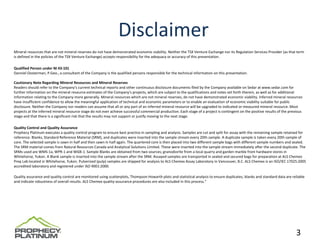 Disclaimer
Mineral resources that are not mineral reserves do not have demonstrated economic viability. Neither the TSX Venture Exchange nor its Regulation Services Provider (as that term 
is defined in the policies of the TSX Venture Exchange) accepts responsibility for the adequacy or accuracy of this presentation. 

Qualified Person under NI 43‐101
Danniel Oosterman, P.Geo., a consultant of the Company is the qualified persons responsible for the technical information on this presentation. 

Cautionary Note Regarding Mineral Resources and Mineral Reserves
Readers should refer to the Company's current technical reports and other continuous disclosure documents filed by the Company available on Sedar at www.sedar.com for 
further information on the mineral resource estimates of the Company's projects, which are subject to the qualifications and notes set forth therein, as well as for additional 
information relating to the Company more generally. Mineral resources which are not mineral reserves, do not have demonstrated economic viability. Inferred mineral resources 
have insufficient confidence to allow the meaningful application of technical and economic parameters or to enable an evaluation of economic viability suitable for public 
disclosure. Neither the Company nor readers can assume that all or any part of an inferred mineral resource will be upgraded to indicated or measured mineral resource. Most 
projects at the inferred mineral resource stage do not ever achieve successful commercial production. Each stage of a project is contingent on the positive results of the previous 
stage and that there is a significant risk that the results may not support or justify moving to the next stage.

Quality Control and Quality Assurance
Prophecy Platinum executes a quality control program to ensure best practice in sampling and analysis. Samples are cut and split for assay with the remaining sample retained for 
reference. Blanks, Standard Reference Material (SRM), and duplicates were inserted into the sample stream every 20th sample. A duplicate sample is taken every 20th sample of 
core. The selected sample is sawn in half and then sawn in half again. The quartered core is then placed into two different sample bags with different sample numbers and sealed. 
The SRM material comes from Natural Resources Canada and Analytical Solutions Limited. These were inserted into the sample stream immediately after the second duplicate. The 
SRMs used are WMS‐1a, WPR‐1 and WGB‐1. Sample Blanks are obtained from two sources; granodiorite from a local quarry and garden marble from hardware stores in 
Whitehorse, Yukon. A Blank sample is inserted into the sample stream after the SRM. Assayed samples are transported in sealed and secured bags for preparation at ALS Chemex 
Prep Lab located in Whitehorse, Yukon. Pulverized (pulp) samples are shipped for analysis to ALS Chemex Assay Laboratory in Vancouver, B.C. ALS Chemex is an ISO/IEC 17025:2005 
accredited laboratory and registered under ISO 9001:2000.

Quality assurance and quality control are monitored using scatterplots, Thompson‐Howarth plots and statistical analysis to ensure duplicates, blanks and standard data are reliable 
and indicate robustness of overall results. ALS Chemex quality‐assurance procedures are also included in this process." 




                                                                                                                                                                               3
 