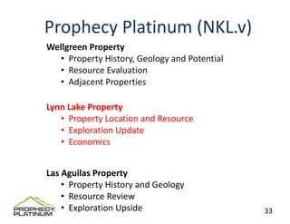 Prophecy Platinum (NKL.v)
Wellgreen Property
   • Property History, Geology and Potential
   • Resource Evaluation 
   • Adjacent Properties

Lynn Lake Property
   • Property Location and Resource
   • Exploration Update
   • Economics


Las Aguilas Property
    • Property History and Geology
    • Resource Review
    • Exploration Upside                       33
 