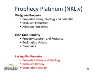 Prophecy Platinum (NKL.v)
Wellgreen Property
   • Property History, Geology and Potential
   • Resource Evaluation 
   • Adjacent Properties

Lynn Lake Property
   • Property Location and Resource
   • Exploration Update
   • Economics


Las Aguilas Property
    • Property History and Geology
    • Resource Review
    • Exploration Upside                       46
 