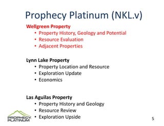 Prophecy Platinum (NKL.v)
Wellgreen Property
   • Property History, Geology and Potential
   • Resource Evaluation 
   • Adjacent Properties

Lynn Lake Property
   • Property Location and Resource
   • Exploration Update
   • Economics


Las Aguilas Property
    • Property History and Geology
    • Resource Review
    • Exploration Upside                       5
 