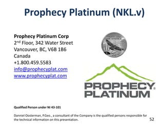 Prophecy Platinum (NKL.v)

Prophecy Platinum Corp
2nd Floor, 342 Water Street
Vancouver, BC, V6B 1B6
Canada            
+1.800.459.5583
info@prophecyplat.com
www.prophecyplat.com




Qualified Person under NI 43‐101

Danniel Oosterman, P.Geo., a consultant of the Company is the qualified persons responsible for 
the technical information on this presentation.                                                    52
 