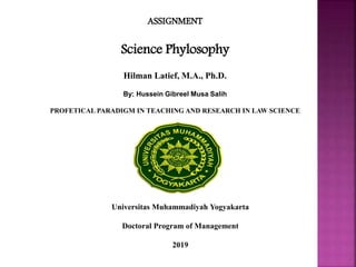 ASSIGNMENT
Science Phylosophy
Hilman Latief, M.A., Ph.D.
By: Hussein Gibreel Musa Salih
PROFETICAL PARADIGM IN TEACHING AND RESEARCH IN LAW SCIENCE
Universitas Muhammadiyah Yogyakarta
Doctoral Program of Management
2019
 