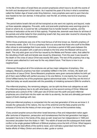 In the life of the nation of Israel there are ancient prophecies which have to do with the events of
the birth and development of that nation. As it reached the peak of its time in what is sometimes
called the Golden Age of Israel under King Solomon, many prophets were sent to warn that she
was headed to her own demise. In that period, near the fall, an entirely new kind of prophecy
emerged.

The period before Israel's fall and all that transpired as she went into captivity and beyond, made
up three separate categories. Pre-exilic, exilic and post-exilic prophecies were warnings given to
Israel on what to do, to avoid her fall, (unheeded) how to handle herself in captivity, and the
promise of restoration at the end of that captivity. Prophets like Jeremiah were there for all three of
the periods and while hated for their predicting Israel's fall, they were later revered for showing the
Israelites the promises of restoration.

Within those prophecies was one of the most famous of all time known as, Daniel's prophecy of
the seventy weeks. (Da 9: 1f) It is a prophecy that is so accurate that those who scoff at the Bible
often refuse to acknowledge that it even exists. It promises a period of 483 years between the
edict to rebuild Jerusalem with a wall and a temple to the time when the Messiah will be put to
death. The only edict given out of the four issued by the Medes and Persian rulers, that called for
the rebuilding of both wall and temple was issued by Artaxerxes. From the year it was issued to
the death on the cross of Jesus Christ was exactly 483 years. The rest of the prophecy has a tag
of seven years attached to it and was for the very distant future. That future is now in our
neighborhood.

Interwoven throughout all of the scriptures are yet two major categories of prophecy. One
category, Messianic prophecy has been completely fulfilled in the birth, ministry, life death and
resurrection of Jesus Christ. Some Messianic prophecies were given centuries before his birth yet
all of them were fulfilled with perfect accuracy in his one lifetime. In one twenty four hour period
Christ fulfilled twenty five of the prophecies against astronomical odds. In fact they are the kind of
odds that today we would associate with the possibility of mistaking someone's DNA for another's.

Pre-millennial prophecy, the remaining category, can be split into three sub categories as well.
Pre-millennial prophecy has to do with what leads up to the second coming of Christ. Millennial
prophecies are a picture of the 1,000 year rule of Christ over this earth and post millennial
prophecies are a brief look into the realm we refer to as eternity, the last and ultimately permanent
aspect of God's dealings with men.

Most pre-millennial prophecy is compacted into the very last generation of time as we know it. It
reveals the upheavals of the nations, the rise of the antichrist and the false prophet and the
entrance of Christ into the history of man once again. It is here we find ourselves today.

Every ancient prophet concurs that when Israel becomes a free and independent nation again
after centuries of dispersion, persecution and homelessness that the last generation has begun.
Jerusalem has to be in the hands of the Jews as well. Israel won her independence in 1948 and
recovered Jerusalem from the Arabs in 1967. The rebirth of Israel and the subsequent Arab Israeli
conflict is the single greatest fulfillment of Biblical prophecy since the birth of Christ. What happens
next will defy the best efforts of the world to resist, and it will take a great deal more than the
feeble efforts of Hillary Clinton and others to alter, guide or control.
 
