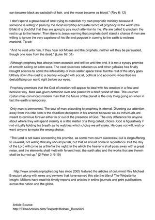 sun became black as sackcloth of hair, and the moon became as blood." (Rev 6: 12)

I don't spend a great deal of time trying to establish my own prophetic ministry because if
someone is willing to pass by the most incredibly accurate record of prophecy in the world (the
Bible) it is doubtful that they are going to pay much attention to me. We are called to proclaim the
rest is up to the hearer. Then there is Jesus warning that prophets don't stand a chance if men are
willing to ignore the very capstone of his life and purpose in coming to the earth to redeem
mankind. To wit:

"And he said unto him, If they hear not Moses and the prophets, neither will they be persuaded,
though one rose from the dead." (Luke 16: 31)

Although prophecy has always been accurate and will be until the end, it is not a syrupy promise
of smooth sailing on calm seas. The vast distances between us and other galaxies has finally
brought science to admit the infeasibility of inter-stellar space travel but the rest of the story goes
blithely down the road to a destiny wrought with social, political and economic woes that are
destabilizing our world right before our eyes.

Prophecy promises that the God of creation will appear to deal with his creation in a final and
decisive way. Man was given dominion over one planet for a brief period of time. The usurper
(Satan) has convinced modern man that the future of the planet is the only thing going on when in
fact the earth is temporary.

Only man is permanent. The soul of man according to prophecy is eternal. Diverting our attention
away from this little item is the deadliest deception in his arsenal because we as individuals are
meant to continue forever either in or out of the presence of God. The only difference for anyone
about where they will spend eternity is a little matter of a thing called, choice. God is figuratively if
not virtually holding his breath as he watches which choice we will make. He does not will, wish or
want anyone to make the wrong choice.

"The Lord is not slack concerning his promise, as some men count slackness; but is longsuffering
to us-ward, not willing that any should perish, but that all should come to repentance. But the day
of the Lord will come as a thief in the night; in the which the heavens shall pass away with a great
noise, and the elements shall melt with fervent heat, the earth also and the works that are therein
shall be burned up." (2 Peter 3: 9-10)




http://www.americanprophet.org has since 2005 featured the articles of columnist Rev Michael
Bresciani along with news and reviews that have earned this site the title of The Website for
Insight. Millions have read his timely reports and articles in online journals and print publications
across the nation and the globe.




Article Source:
http://EzineArticles.com/?expert=Michael_Bresciani
 