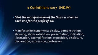 1 Corinthians 12:7 (NKJV)
• 7 But the manifestation of the Spirit is given to
each one for the profit of all:
• Manifestation synonyms: display, demonstration,
showing, show, exhibition, presentation, indication,
illustration, exemplification, exposition, disclosure,
declaration, expression, profession
 