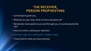 THE RECEIVER,
PERSON PROPHESYING
• Let the Spirit guide you,
• What do you see, hear, think or have a sensation of?
• Remember, God speaks to you and through you, it sounds exactly like
you!
• Focus on what is calling your attention.
• Don’t be “selective” waiting for a “better” word.
• Thank God for what you have received.
 