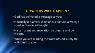 HOW THIS WILL HAPPEN?
• God has delivered a message to you:
• Normally it is a very short one: a picture, a word, a
short sentence, a thought.
• He can grant you revelation by dreams and by
visions.
• When you are reading theWord of God surely He
will speak to you.
 