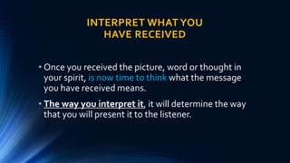 INTERPRET WHAT YOU
HAVE RECEIVED
• Once you received the picture, word or thought in
your spirit, is now time to think what the message
you have received means.
• The way you interpret it, it will determine the way
that you will present it to the listener.
 