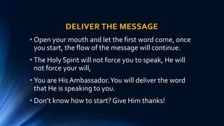 DELIVER THE MESSAGE
• Open your mouth and let the first word come, once
you start, the flow of the message will continue.
• The Holy Spirit will not force you to speak, He will
not force your will,
• You are His Ambassador.You will deliver the word
that He is speaking to you.
• Don’t know how to start? Give Him thanks!
 