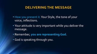 DELIVERING THE MESSAGE
• How you present it.Your Style, the tone of your
voice, inflections.
• Your attitude is very important while you deliver the
message.
• Remember, you are representing God.
• God is speaking through you.
 