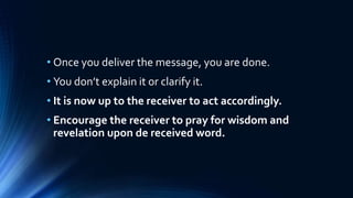 • Once you deliver the message, you are done.
• You don’t explain it or clarify it.
• It is now up to the receiver to act accordingly.
• Encourage the receiver to pray for wisdom and
revelation upon de received word.
 