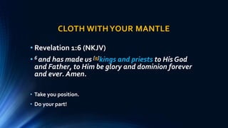 CLOTH WITHYOUR MANTLE
• Revelation 1:6 (NKJV)
• 6 and has made us [a]kings and priests to His God
and Father, to Him be glory and dominion forever
and ever. Amen.
• Take you position.
• Do your part!
 
