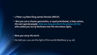 • 1 Peter 2:9 New King JamesVersion (NKJV)
• 9 But you are a chosen generation, a royal priesthood, a holy nation,
His own special people, that you may proclaim the praises of Him
who called you out of darkness into His marvelous light;
• Now you carry His torch.
• He told you: you are the light of the world (Matthew 5:14-16)
 