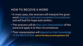 HOW TO RECEIVE A WORD
• In most cases, the receivers will interpret the given
word relating it with past or present circumstances
and will look for hope and comfort.
• The receivers will do their own interpretation of the
word and apply it to their circumstances.
• Their interpretation will depend on their knowledge
of theWord of God and on how they see and experience God
 
