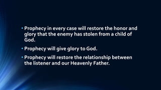 • Prophecy in every case will restore the honor and
glory that the enemy has stolen from a child of
God.
• Prophecy will give glory to God.
• Prophecy will restore the relationship between
the listener and our Heavenly Father.
 