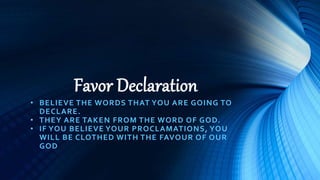 Favor Declaration
• BELIEVE THE WORDS THAT YOU ARE GOING TO
DECLARE.
• THEY ARE TAKEN FROM THE WORD OF GOD.
• IF YOU BELIEVE YOUR PROCLAMATIONS, YOU
WILL BE CLOTHED WITH THE FAVOUR OF OUR
GOD
 