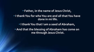 • Father, in the name of Jesus Christ,
• I thankYou for whoYou are and all thatYou have
done in mi life.
• I thankYou that I am a seed of Abraham,
• And that the blessing of Abraham has come on
me through Jesus Christ.
 