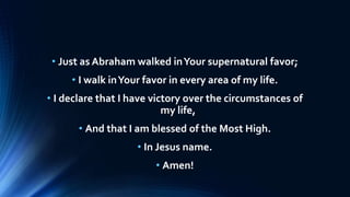 • Just as Abraham walked inYour supernatural favor;
• I walk inYour favor in every area of my life.
• I declare that I have victory over the circumstances of
my life,
• And that I am blessed of the Most High.
• In Jesus name.
• Amen!
 