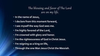 The blessing and favor of The Lord
are on my life.
• In the name of Jesus,
• I declare from this moment forward,
• I see myself the way God sees me.
• I'm highly favored of the Lord,
• I'm crowned with glory and honor.
• I'm the righteousness of God in Christ Jesus.
• I'm reigning as a king on life,
• Through the one Man Jesus Christ the Messiah.
 
