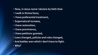 • Now, in Jesus name I declare by faith that:
• I walk in Divine favor,
• I have preferential treatment,
• Supernatural increase,
• I have restoration,
• I have prominence,
• I have petitions granted,
• Laws changed, policies and rules changed,
• And battles won which I don't have to fight.
• Why?
 