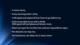 • In Jesus name,
• Every morning when I arise,
• I will speak and expect Divine Favor to go before me,
• And surrounded me as with a shield
With good will and pleasures forever more.
• Doors are open for me that men said are impossible to open.
• No obstacle can stop me,
• No hindrances can delay me in Jesus name.
 
