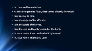 • I'm honored by my father
• As I receive genuine favor, that comes directly from God.
• I am special to him.
• I am the object of his affection.
• I am the apple of His eyes.
• I am Blessed and highly favored of the Lord.
• In Jesus name. Amen and so be it right now!
• In Jesus name.Thank you Lord.
 