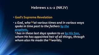 Hebrews 1:1-2 (NKJV)
• God’s Supreme Revelation
• 1 God, who [a]at various times and in various ways
spoke in time past to the fathers by the
prophets,
2 has in these last days spoken to us by His Son,
whom He has appointed heir of all things, through
whom also He made the [b]worlds;
 