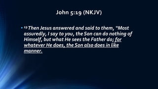 John 5:19 (NKJV)
• 19Then Jesus answered and said to them, “Most
assuredly, I say to you, the Son can do nothing of
Himself, but what He sees the Father do; for
whatever He does, the Son also does in like
manner.
 