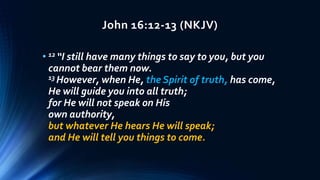 John 16:12-13 (NKJV)
• 12 “I still have many things to say to you, but you
cannot bear them now.
13 However, when He, the Spirit of truth, has come,
He will guide you into all truth;
for He will not speak on His
own authority,
but whatever He hears He will speak;
and He will tell you things to come.
 