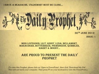 i have a headache. voldemort must be close…




                                                                               30th June 2012
                                                                                            Issue: 1

                Miss Lovegood, Lily, Ginny, Luna, Bellamort,
               Marauders, Butterbeer, Pigwidgeon, Quibbler,
                             harry & moony…

                 Are proud to present the daily
                            prophet

   (To view this Prophet, please click on ‗Open in PowerPoint‘, then click ‗Download My File‘.
   This will not harm your computer. Then press F5 on your keyboard to view the PowerPoint.)
 